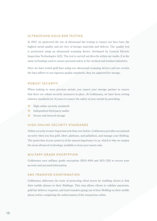 ULTRASOUND GOLD BAR TESTING
In 2007, we pioneered the use of ultrasound bar testing to ensure our bars have the
highest metal quality and are free of foreign materials and defects. The quality test
is performed using an ultrasound scanning device, developed by General Electric
Inspection Technologies (GE). The test is carried out directly within our vaults. It is the
same technology used to assure personal safety in the medical and aviation industries.
Once we have tested gold bars using our ultrasound scanning devices and are certain
the bars adhere to our rigorous quality standards, they are approved for storage.
ROBUST SECURIT Y
When looking to store precious metals, you expect your storage partner to ensure
that there are robust security measures in place. At Goldmoney, we have been setting
industry standards for 16 years to ensure the safety of your metals by providing:
High online security standards
Independent third-party audits
Secure and insured storage
HIGH ONLINE SECURIT Y STANDARDS
Online security is more important now than ever before. Goldmoney provides exceptional
security when you buy gold, silver, platinum, and palladium, and manage your Holding.
The protection of your assets is of the utmost importance to us, which is why we employ
the most advanced technology available to keep your assets safe.
MILITARY GRADE ENCRYPTION
Goldmoney uses military grade encryption (RSA 4096 and AES 256) to secure your
account and personal information.
SMS TRANSFER CONFIRMATION
Goldmoney addresses the issue of protecting client assets by enabling clients to link
their mobile phones to their Holdings. This step allows clients to validate payments,
gold bar delivery requests, and fund transfers going out of their Holding on their mobile
phone before completing the authorisation of the transaction online.
10
 