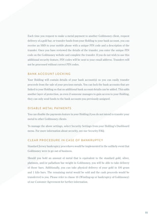 Each time you request to make a metal payment to another Goldmoney client, request
delivery of a gold bar, or transfer funds from your Holding to your bank account, you can
receive an SMS to your mobile phone with a unique PIN code and a description of the
transfer. Once you have reviewed the details of the transfer, you enter the unique PIN
code on the Goldmoney website and complete the transfer. If you do not wish to use this
additional security feature, PIN codes will be sent to your email address. Transfers will
not be processed without correct PIN codes.
BANK ACCOUNT LOCKING
Your Holding will contain details of your bank account(s) so you can easily transfer
proceeds from the sale of your precious metals. You can lock the bank accounts that are
linked to your Holding so that no additional bank account details can be added. This adds
another layer of protection, as even if someone manages to gain access to your Holding,
they can only send funds to the bank accounts you previously assigned.
DISABLE METAL PAYMENTS
You can disable the payments feature in your Holding if you do not intend to transfer your
metal to other Goldmoney clients.
To manage the above settings, select Security Settings from your Holding’s Dashboard
menu. For more information about security, see our Security FAQ.
CLEAR PROCEDURE IN CASE OF BANKRUPTCY
Standard Jersey bankruptcy procedures would be implemented in the unlikely event that
Goldmoney were to go out of business.
Should you hold an amount of metal that is equivalent to the standard gold, silver,
platinum, and/or palladium bar weight in Goldmoney, you will be able to take delivery
of those bars. Additionally, you can take physical delivery of your gold in 100 gram
and 1 kilo bars. The remaining metal would be sold and the cash proceeds would be
transferred to you. Please refer to clause 16 (Winding-up or bankruptcy of Goldmoney)
of our Customer Agreement for further information.
11
 