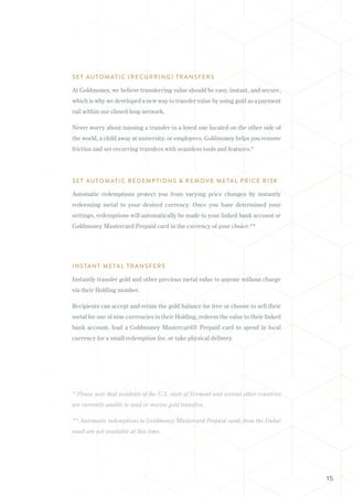 SET AUTOMATIC (RECURRING) TRANSFERS
At Goldmoney, we believe transferring value should be easy, instant, and secure,
which is why we developed a new way to transfer value by using gold as a payment
rail within our closed-loop network.
Never worry about missing a transfer to a loved one located on the other side of
the world, a child away at university, or employees. Goldmoney helps you remove
friction and set recurring transfers with seamless tools and features.*
SET AUTOMATIC REDEMPTIONS & REMOVE METAL PRICE RISK
Automatic redemptions protect you from varying price changes by instantly
redeeming metal to your desired currency. Once you have determined your
settings, redemptions will automatically be made to your linked bank account or
Goldmoney Mastercard Prepaid card in the currency of your choice.**
INSTANT METAL TRANSFERS
Instantly transfer gold and other precious metal value to anyone without charge
via their Holding number.
Recipients can accept and retain the gold balance for free or choose to sell their
metal for one of nine currencies in their Holding, redeem the value to their linked
bank account, load a Goldmoney Mastercard® Prepaid card to spend in local
currency for a small redemption fee, or take physical delivery.
* Please note that residents of the U.S. state of Vermont and several other countries
are currently unable to send or receive gold transfers.
** Automatic redemptions to Goldmoney Mastercard Prepaid cards from the Dubai
vault are not available at this time.
15
 