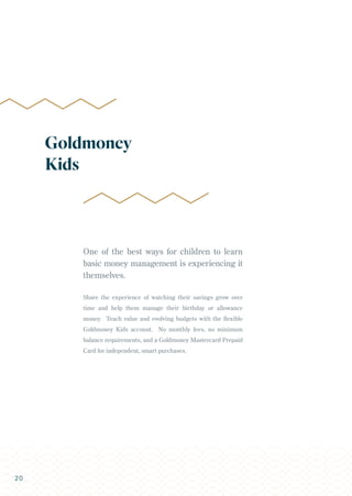 One of the best ways for children to learn
basic money management is experiencing it
themselves.
Share the experience of watching their savings grow over
time and help them manage their birthday or allowance
money. Teach value and evolving budgets with the flexible
Goldmoney Kids account. No monthly fees, no minimum
balance requirements, and a Goldmoney Mastercard Prepaid
Card for independent, smart purchases.
Goldmoney
Kids
20
 
