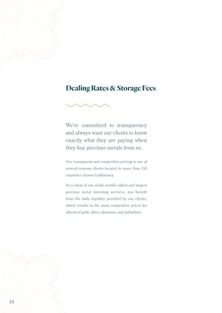 We’re committed to transparency
and always want our clients to know
exactly what they are paying when
they buy precious metals from us.
Our transparent and competitive pricing is one of
several reasons clients located in more than 150
countries choose Goldmoney.
As a client of one of the world’s oldest and largest
precious metal investing services, you benefit
from the daily liquidity provided by our clients,
which results in the most competitive prices for
allocated gold, silver, platinum, and palladium.
DealingRates&StorageFees
22
 