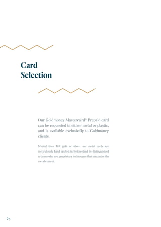 Our Goldmoney Mastercard®
Prepaid card
can be requested in either metal or plastic,
and is available exclusively to Goldmoney
clients.
Minted from 18K gold or silver, our metal cards are
meticulously hand crafted in Switzerland by distinguished
artisans who use proprietary techniques that maximize the
metal content.
Card
Selection
24
 