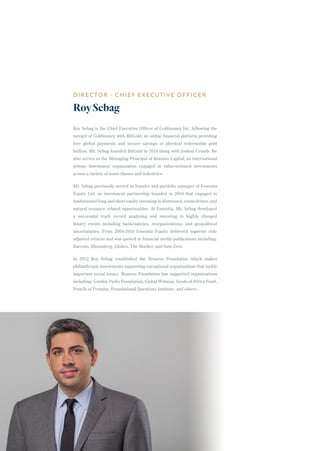 Roy Sebag is the Chief Executive Officer of Goldmoney Inc. following the
merger of Goldmoney with BitGold, an online financial platform providing
free global payments and secure savings in physical redeemable gold
bullion. Mr. Sebag founded BitGold in 2014 along with Joshua Crumb. He
also serves as the Managing Principal of Braavos Capital, an international
private investment organization engaged in value-oriented investments
across a variety of asset classes and industries.
Mr. Sebag previously served as founder and portfolio manager of Essentia
Equity Ltd. an investment partnership founded in 2004 that engaged in
fundamental long and short equity investing in distressed, event-driven, and
natural resource related opportunities. At Essentia, Mr. Sebag developed
a successful track record analyzing and investing in highly charged
binary events including bankruptcies, reorganizations, and geopolitical
uncertainties. From 2004-2010 Essentia Equity delivered superior risk-
adjusted returns and was quoted in financial media publications including:
Barrons, Bloomberg, Globes, The Marker, and Sum Zero.
In 2012 Roy Sebag established the Braavos Foundation which makes
philanthropic investments supporting exceptional organizations that tackle
important social issues. Braavos Foundation has supported organizations
including: Gordon Parks Foundation, Global Witness, Seeds of Africa Fund,
Pencils of Promise, Foundational Questions Institute, and others.
DIRECTOR - CHIEF EXECUTIVE OFFICER
RoySebag
29
 