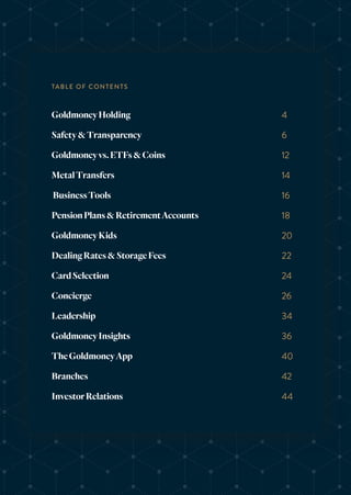 GoldmoneyHolding
Safety&Transparency
Goldmoneyvs.ETFs&Coins
MetalTransfers
BusinessTools
PensionPlans&RetirementAccounts
GoldmoneyKids
DealingRates&StorageFees
CardSelection
Concierge
Leadership
GoldmoneyInsights
TheGoldmoneyApp
Branches
InvestorRelations
4
6
12
14
16
18
20
22
24
26
34
36
40
42
44
TABLE OF CONTENTS
 
