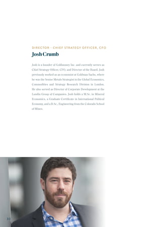 Josh is a founder of Goldmoney Inc. and currently serves as
Chief Strategy Officer, CFO, and Director of the Board. Josh
previously worked as an economist at Goldman Sachs, where
he was the Senior Metals Strategist in the Global Economics,
Commodities and Strategy Research Division in London.
He also served as Director of Corporate Development at the
Lundin Group of Companies. Josh holds a M.Sc. in Mineral
Economics, a Graduate Certificate in International Political
Economy, and a B.Sc., Engineering from the Colorado School
of Mines.
DIRECTOR - CHIEF STRATEGY OFFICER, CFO
JoshCrumb
30
 