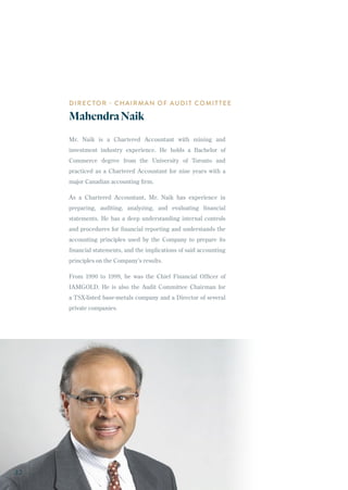 DIRECTOR - CHAIRMAN OF AUDIT COMITTEE
MahendraNaik
Mr. Naik is a Chartered Accountant with mining and
investment industry experience. He holds a Bachelor of
Commerce degree from the University of Toronto and
practiced as a Chartered Accountant for nine years with a
major Canadian accounting firm.
As a Chartered Accountant, Mr. Naik has experience in
preparing, auditing, analyzing, and evaluating financial
statements. He has a deep understanding internal controls
and procedures for financial reporting and understands the
accounting principles used by the Company to prepare its
financial statements, and the implications of said accounting
principles on the Company’s results.
From 1990 to 1999, he was the Chief Financial Officer of
IAMGOLD. He is also the Audit Committee Chairman for
a TSX-listed base-metals company and a Director of several
private companies.
32
 