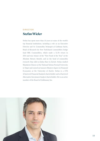 DIRECTOR
StefanWieler
Stefan has spent more than 10 years at some of the world’s
top financial institutions, including a role as an Executive
Director and Sr. Commodity Strategist at Goldman Sachs,
Head of Research for New York-based commodities hedge
fund BBL Commodities, which made a 51.3% return in
2014 and was winner of the “New Fund of the Year” at the
Absolute Return Awards, and as the head of commodity
research (buy side) at Julius Baer in Zurich. Stefan studied
Mandarin Chinese at the National Taiwan Normal University
in Taipei and earned an honours Masters degree in Financial
Economics at the University of Zurich. Stefan is a CFA
(Chartered Financial Analyst) charterholder and a Chartered
Alternative Investment Analyst charterholder. He is an active
member of the Board of Goldmoney Inc.
33
 