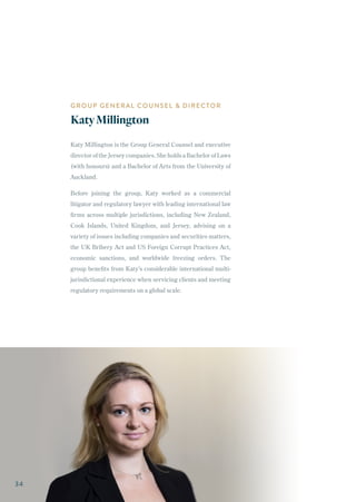 Katy Millington is the Group General Counsel and executive
director of the Jersey companies. She holds a Bachelor of Laws
(with honours) and a Bachelor of Arts from the University of
Auckland.
Before joining the group, Katy worked as a commercial
litigator and regulatory lawyer with leading international law
firms across multiple jurisdictions, including New Zealand,
Cook Islands, United Kingdom, and Jersey, advising on a
variety of issues including companies and securities matters,
the UK Bribery Act and US Foreign Corrupt Practices Act,
economic sanctions, and worldwide freezing orders. The
group benefits from Katy’s considerable international multi-
jurisdictional experience when servicing clients and meeting
regulatory requirements on a global scale.
GROUP GENERAL COUNSEL & DIRECTOR
KatyMillington
34
 