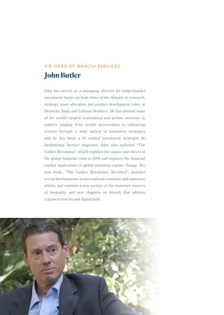 John has served as a managing director for bulge-bracket
investment banks on both sides of the Atlantic in research,
strategy, asset allocation and product development roles, at
Deutsche Bank and Lehman Brothers. He has advised some
of the world’s largest institutional and private investors in
matters ranging from wealth preservation to enhancing
returns through a wide variety of innovative strategies
and he has been a #1 ranked investment strategist by
Institutional Investor magazine. John also authored “The
Golden Revolution”, which explains the causes and effects of
the global financial crisis in 2008 and explores the financial
market implications of global monetary regime change. His
new book, “The Golden Revolution, Revisited”, includes
recent developments in international economic and monetary
affairs, and contains a new section on the monetary sources
of inequality and new chapters on fintech that address
cryptocurrencies and digital gold.
V.P. HEAD OF WEALTH SERVICES
JohnButler
36
 