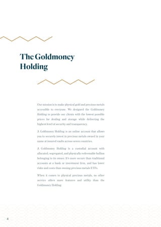 Our mission is to make physical gold and precious metals
accessible to everyone. We designed the Goldmoney
Holding to provide our clients with the lowest possible
prices for dealing and storage while delivering the
highest level of security and transparency.
A Goldmoney Holding is an online account that allows
you to securely invest in precious metals owned in your
name at insured vaults across seven countries.
A Goldmoney Holding is a custodial account with
allocated, segregated, and physically redeemable bullion
belonging to its owner. It’s more secure than traditional
accounts at a bank or investment firm, and has lower
risks and costs than owning precious metals ETFs.
When it comes to physical precious metals, no other
service offers more features and utility than the
Goldmoney Holding.
TheGoldmoney
Holding
4
 