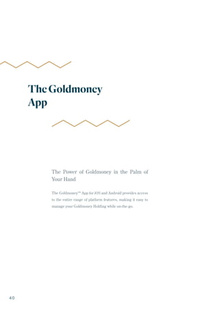 The Power of Goldmoney in the Palm of
Your Hand
The Goldmoney™ App for iOS and Android provides access
to the entire range of platform features, making it easy to
manage your Goldmoney Holding while on-the-go.
TheGoldmoney
App
40
 