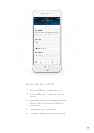 GOLDMONEY APP FEATURES
Goldmoney Holding access and management.
Goldmoney Mastercard Prepaid card request and
activation.
Secure 100%-reserved and allocated precious metals
deposits (gold, silver, platinum, and palladium) in
choice of vaults.
Precious metal buy, sell, and exchange.
Client contact with personal Relationship Manager.
41
 