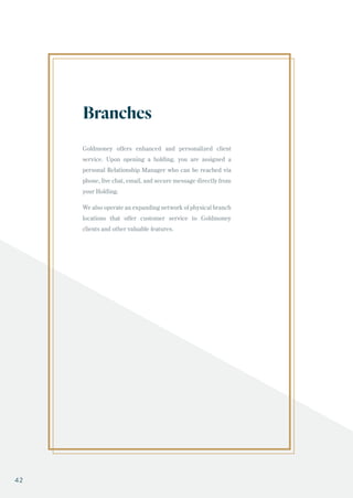 Goldmoney offers enhanced and personalized client
service. Upon opening a holding, you are assigned a
personal Relationship Manager who can be reached via
phone, live chat, email, and secure message directly from
your Holding.
We also operate an expanding network of physical branch
locations that offer customer service to Goldmoney
clients and other valuable features.
Branches
42
 