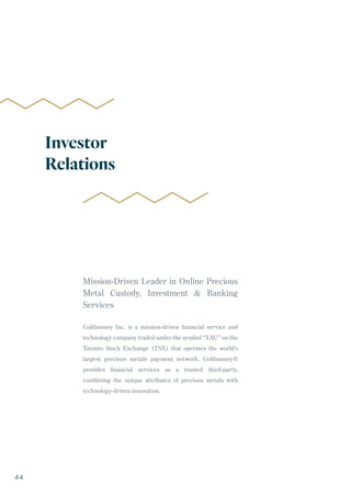 Mission-Driven Leader in Online Precious
Metal Custody, Investment & Banking
Services
Goldmoney Inc. is a mission-driven financial service and
technology company traded under the symbol “XAU” on the
Toronto Stock Exchange (TSX) that operates the world’s
largest precious metals payment network. Goldmoney®
provides financial services as a trusted third-party,
combining the unique attributes of precious metals with
technology-driven innovation.
Investor
Relations
44
 