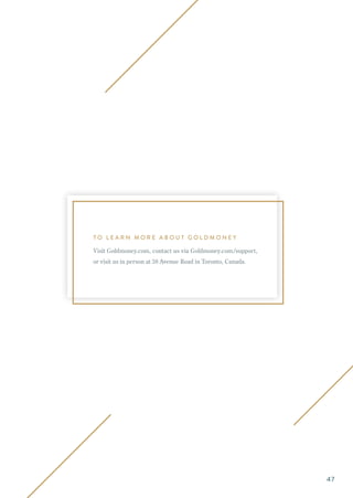 T O L E A R N M O R E A B O U T G O L D M O N E Y
Visit Goldmoney.com, contact us via Goldmoney.com/support,
or visit us in person at 38 Avenue Road in Toronto, Canada.
47
 