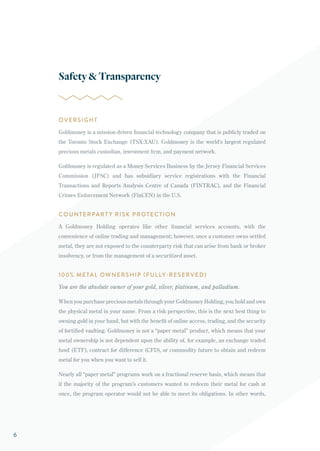 OVERSIGHT
Goldmoney is a mission-driven financial technology company that is publicly traded on
the Toronto Stock Exchange (TSX:XAU). Goldmoney is the world’s largest regulated
precious metals custodian, investment firm, and payment network.
Goldmoney is regulated as a Money Services Business by the Jersey Financial Services
Commission (JFSC) and has subsidiary service registrations with the Financial
Transactions and Reports Analysis Centre of Canada (FINTRAC), and the Financial
Crimes Enforcement Network (FinCEN) in the U.S.
COUNTERPART Y RISK PROTECTION
A Goldmoney Holding operates like other financial services accounts, with the
convenience of online trading and management; however, once a customer owns settled
metal, they are not exposed to the counterparty risk that can arise from bank or broker
insolvency, or from the management of a securitized asset.
100% METAL OWNERSHIP (FULLY-RESERVED)
You are the absolute owner of your gold, silver, platinum, and palladium.
When you purchase precious metals through your Goldmoney Holding, you hold and own
the physical metal in your name. From a risk perspective, this is the next best thing to
owning gold in your hand, but with the benefit of online access, trading, and the security
of fortified vaulting. Goldmoney is not a “paper metal” product, which means that your
metal ownership is not dependent upon the ability of, for example, an exchange traded
fund (ETF), contract for difference (CFD), or commodity future to obtain and redeem
metal for you when you want to sell it.
Nearly all “paper metal” programs work on a fractional reserve basis, which means that
if the majority of the program’s customers wanted to redeem their metal for cash at
once, the program operator would not be able to meet its obligations. In other words,
Safety&Transparency
6
 
