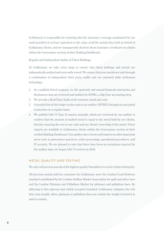 Goldmoney is responsible for ensuring that the insurance coverage maintained by our
vault providers is at least equivalent to the value of all the metals they hold on behalf of
Goldmoney clients, and we transparently disclose these insurance certificates to clients
within the Governance section of their Holding Dashboard.
Regular and Independent Audits of Client Holdings
At Goldmoney, we take extra steps to ensure that client holdings and metals are
independently audited and externally tested. We ensure that your metals are safe through
a combination of independent third party audits and our patented daily settlement
technology.
1.	 As a publicly listed company, we file quarterly and annual financial statements and
disclosures that are reviewed and audited by KPMG, a Big Four accounting firm.
2.	 We provide a Real-Time Audit of all customer metal and cash.
3.	 A detailed list of this ledger is also sent to our auditor (KPMG) through an encrypted
connection on a regular basis.
4.	 We publish SAS 70 Type II reports annually, which are reviewed by our auditor to
confirm that the amount of vaulted metal is equal to the metal held by our clients,
thereby ensuring the one-to-one ratio and our clients’ ownership of the metal. These
reports are available to Goldmoney clients within the Governance section of their
verified Holding Dashboard. Our auditor also reviews and reports on other important
areas such as governance practices, order processing, operational procedures, and
IT security. We are pleased to note that there have been no exceptions reported by
the auditor since we began SAS 70 reviews in 2006.
METAL QUALIT Y AND TESTING
We only sell precious metals of the highest quality that adhere to a strict chain of integrity.
All precious metals held for customers by Goldmoney meet the London Good Delivery
standard established by the London Bullion Market Association for gold and silver bars
and the London Platinum and Palladium Market for platinum and palladium bars. By
adhering to this rigorous and widely accepted standard, Goldmoney mitigates the risk
that a bar of gold, silver, platinum or palladium does not contain the weight of metal it is
said to contain.
8
 