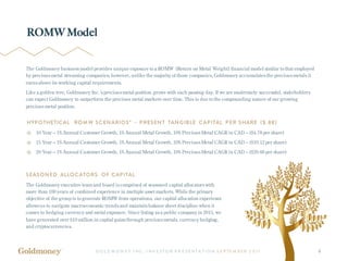 G O L D M O N E Y I NC . I NV E ST O R P R E SE NT A T IO N S E P TE M B ER 2 017 8
ROMW Model
The Goldmoney business model provides unique exposure to a ROMW (Return on Metal Weight) financial model similar to that employed
by precious metal streaming companies; however, unlike the majority of those companies, Goldmoney accumulates the precious metals it
earns above its working capital requirements.
Like a golden tree, Goldmoney Inc.’s precious metal position grows with each passing day. If we are moderately successful, stakeholders
can expect Goldmoney to outperform the precious metal markets over time. This is due to the compounding nature of our growing
precious metal position.
SEASONED ALLOCATORS OF CAPITAL
The Goldmoney executive team and board is comprised of seasoned capital allocators with
more than 100 years of combined experience in multiple asset markets. While the primary
objective of the group is to generate ROMW from operations, our capital allocation experience
allows us to navigate macroeconomic trends and maintainbalance sheet discipline when it
comes to hedging currency and metal exposure. Since listing as a public company in 2015, we
have generated over $10 million in capital gains through precious metals, currency hedging,
and cryptocurrencies.
HYPOTHETICAL ROMW SCENARIOS* – PRESENT TANGIBLE CAPITAL PER SHARE ($.88)
10 Year – 1% Annual Customer Growth, 1% Annual Metal Growth, 10% Precious Metal CAGR in CAD – ($4.78 per share)
15 Year – 1% Annual Customer Growth, 1% Annual Metal Growth, 10% Precious Metal CAGR in CAD – ($10.12 per share)
20 Year – 1% Annual Customer Growth, 1% Annual Metal Growth, 10% Precious Metal CAGR in CAD – ($20.66 per share)
 