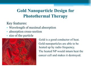 Gold Nanoparticle Design for
Photothermal Therapy
Key features:
• Wavelength of maximal absorption
• absorption cross-section
• size of the particle
 Gold is a good conductor of heat.
• Gold nanoparticles are able to be
heate heated up by radio frequency.
• The heated NP would inturn heat the
• cancer cell and makes it destroyed.
•
 