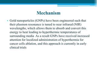 Mechanism
• Gold nanoparticles (GNPs) have been engineered such that
their plasmon resonance is tuned to near infrared (NIR)
wavelengths, which allows them to absorb and convert this
energy to heat leading to hyperthermic temperatures of
surrounding media As a result GNPs have received increased
attention for localized administration of hyperthermia for
cancer cells ablation, and this approach is currently in early
clinical trials
 