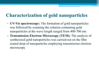Characterization of gold nanoparticles
• UV-Vis spectroscopy: The formation of gold nanoparticles
was followed by scanning the solution containing gold
nanoparticles at the wave length ranged from 400-700 nm
• Transmission Electron Microscopy (TEM): The analysis of
synthesized gold nanoparticles was carried out on the film
coated drop of nanoparticles employing transmission electron
microscopy
 