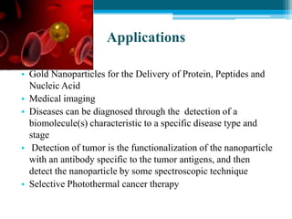 Applications
• Gold Nanoparticles for the Delivery of Protein, Peptides and
Nucleic Acid
• Medical imaging
• Diseases can be diagnosed through the detection of a
biomolecule(s) characteristic to a specific disease type and
stage
• Detection of tumor is the functionalization of the nanoparticle
with an antibody specific to the tumor antigens, and then
detect the nanoparticle by some spectroscopic technique
• Selective Photothermal cancer therapy
 