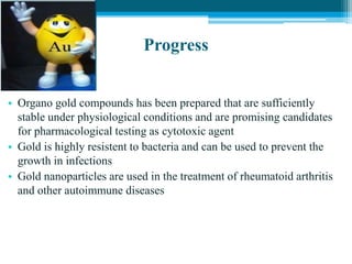 Progress
• Organo gold compounds has been prepared that are sufficiently
stable under physiological conditions and are promising candidates
for pharmacological testing as cytotoxic agent
• Gold is highly resistent to bacteria and can be used to prevent the
growth in infections
• Gold nanoparticles are used in the treatment of rheumatoid arthritis
and other autoimmune diseases
 