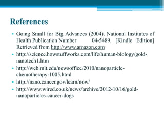 References
• Going Small for Big Advances (2004). National Institutes of
Health Publication Number 04-5489. [Kindle Edition]
Retrieved from http://www.amazon.com
• http://science.howstuffworks.com/life/human-biology/gold-
nanotech1.htm
• http://web.mit.edu/newsoffice/2010/nanoparticle-
chemotherapy-1005.html
• http://nano.cancer.gov/learn/now/
• http://www.wired.co.uk/news/archive/2012-10/16/gold-
nanoparticles-cancer-dogs
 