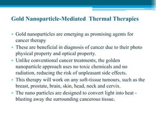 Gold Nanoparticle-Mediated Thermal Therapies
• Gold nanoparticles are emerging as promising agents for
cancer therapy
• These are beneficial in diagnosis of cancer due to their photo
physical property and optical property.
• Unlike conventional cancer treatments, the golden
nanoparticle approach uses no toxic chemicals and no
radiation, reducing the risk of unpleasant side effects.
• This therapy will work on any soft-tissue tumours, such as the
breast, prostate, brain, skin, head, neck and cervix.
• The nano particles are designed to convert light into heat -
blasting away the surrounding cancerous tissue.
 