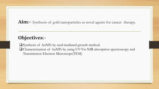 Aim:- Synthesis of gold nanoparticles as novel agents for cancer therapy.
Objectives:-
Synthesis of AuNPs by seed mediated growth method.
Characterization of AuNPs by using UV-Vis-NIR absorption spectroscopy and
Transmission Electron Microscope(TEM)
 
