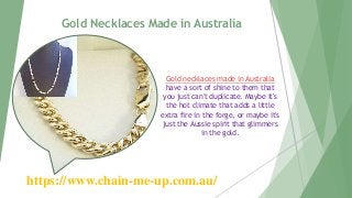 Gold Necklaces Made in Australia
https://www.chain-me-up.com.au/
Gold necklaces made in Australia
have a sort of shine to them that
you just can't duplicate. Maybe it's
the hot climate that adds a little
extra fire in the forge, or maybe it's
just the Aussie spirit that glimmers
in the gold.
 