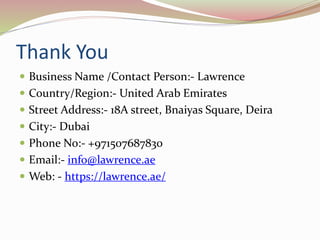 Thank You
 Business Name /Contact Person:- Lawrence
 Country/Region:- United Arab Emirates
 Street Address:- 18A street, Bnaiyas Square, Deira
 City:- Dubai
 Phone No:- +971507687830
 Email:- info@lawrence.ae
 Web: - https://lawrence.ae/
 