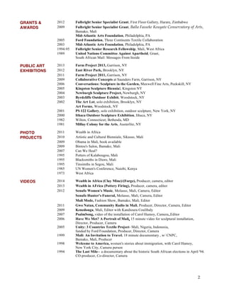 2
GRANTS & 2012 Fulbright Senior Specialist Grant, First Floor Gallery, Harare, Zimbabwe
AWARDS 2009 Fulbright Senior Specialist Grant, Balla Fasseke Kouyate Conservatory of Arts,
Bamako, Mali
Mid-Atlantic Arts Foundation, Philadelphia, PA
2005 Ford Foundation, Three Continents Textile Collaboration
2003 Mid-Atlantic Arts Foundation, Philadelphia, PA
1994-95 Fulbright Senior Research Fellowship, Mali, West Africa
1989 United Nations Committee Against Apartheid, Grant,
South African Mail: Messages From Inside
PUBLIC ART 2013 Farm Project 2013, Garrison, NY
EXHIBITIONS 2012 East River Park, Brooklyn, NY
2011 Farm Project 2011, Garrison, NY
2009 Collaborative Concepts at Saunders Farm, Garrison, NY
2006 Conversations: Sculpture in the Garden, Maxwell Fine Arts, Peekskill, NY
2005 Kingston Sculpture Biennial, Kingston NY
2004 Newburgh Sculpture Project, Newburgh, NY
2003 Byrdcliffe Outdoor Exhibit, Woodstock, NY
2002 The Art Lot, solo exhibition, Brooklyn, NY
Art Forms, Woodstock, NY
2001 PS 122 Gallery, solo exhibition, outdoor sculpture, New York, NY
2000 Ithaca Outdoor Sculpture Exhibition, Ithaca, NY
1982 Wilton, Connecticut; Bethesda, MD
1981 Millay Colony for the Arts, Austerlitz, NY
PHOTO 2011 Wealth in Africa
PROJECTS 2010 Artistic and Cultural Bienniale, Sikasso, Mali
2009 Obama in Mali, book available
2009 Bintou's Salon, Bamako, Mali
2007 Can We Heal?
1995 Potters of Kalabougou, Mali
1995 Blacksmiths in Dioro, Mali
1995 Tinsimths in Segou, Mali
1985 UN Women's Conference, Naiobi, Kenya
1973 West Africa
VIDEOS 2014 Wealth in Africa (Clay Mine)/(Forge), Producer, camera, editor
2013 Wealth in AFrica (Pottery Firing), Producer, camera, editor
2012 Senufo Women's Music, Molasso, Mali, Camera, Editor
Senufo Hunter's Funeral, Molasso, Mali, Camera, Editor
Mali Mode, Fashion Show, Bamako, Mali, Editor
2011 Gwo Natan, Community Radio in Mali, Producer, Director, Camera, Editor
2009 Kenedouga, Mali, Editor with Kandioura Coulibaly
2007 PsalmSong, video of the installation of Carol Hamoy, Camera,,Editor
2006 Have We Met? A Portrait of Mali, 15 minute video for sculptural installation,
Director, Producer, Camera
2005 Unity: 3 Countries Textile Project- Mali, Nigeria, Indonesia,
funded by Ford Foundation, Producer, Director, Camera
1999 Mali: An Invitation to Travel, 18 minute documentary , w/ CNPC,
Bamako, Mali, Producer
1998 Welcome to America, women's stories about immigration, with Carol Hamoy,
New York City, Camera person
1994 The Last Mile-- a documentary about the historic South African elections in April '94.
CO-producer, Co-director, Camera
 
