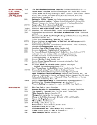 3
PROFESSIONAL, 2014 Arts Workshop on Reconciliation, Mopti Mali, Artist Residency Director, USAID
CURATORIAL, Tucson Border Delegation, with Tucson Arts Brigade & US Dept of Art & Culture
COMMUNITY 2012 Teacher, Inside Out: Writing Workshop for Artists, First Floor Gallery, Harare, Zimbabwe
ART PROJECTS Visiting Artist, Teacher, Inside Out: Writing Workshop for Artists, New Jersey
City University, Jersey City, NJ
2011 Institute for Wishful Thinking, http://theiwt.com/proposals/artist-janet-goldner/
Search Committee, Sculpture Professor, Antioch College, Yellow Springs Ohio
Manager, Presenter, Alys Stephens Center, University of Alabama, Birmingham
2009-11 Sculpture Peer Review Committee, Fulbright,
Council for International Exchange of Scholars, Washington, DC
2004-11 Consultant, Assn of Mali Women Artists, Bamako, Mali
1997 - 09 Consultant, Lalla and SeguiSo SARL, a project concerning spinning of cotton, Mali
2009 Project manager, documentation, Mid-Atlantic Arts Foundation Award, Philadelphia
and Mali
Director, Teacher, Inside Out: Writing Workshop for Artists, Conservatory of Arts &
Multimedia, Bamako, Mali
Visiting Artist, Michigan State University, East Lansing, MI
2000-6 Director, Originator, Arts and Culture in Mali, Study Abroad Program, Antioch
College, Yellow Springs, OH
2005 Cultural/language translator, Documentation, Three Continents Textile Collaboration,
funded by the Ford Foundation, Segou, Mali
2004 Consultant, Assn of Mali Women Artists, Bamako, Mali
2003 Presenter, Smithsonian Folklife Festival, Washington, DC
2000 Co-Curator, Unbound: Reshaping Artist’s Books, Henry Street Settlement, NYC
Art-o-mat - Low cost multiples sold in converted cigarette machines
located in museums & art institutions throughout the US including the
Whitney Museum and The New Museum in NYC
1999 Director, Mali Dye Project, Bamako, Mali
1998 Curator, Groupe Bogolan Kasobané- costumes & paintings from Mali,
Lincoln Center, NYC
1991 Co-curator, Artists On The Home Front, Exhibition & Catalogue,
Goddard- Riverside Community Center, NYC
Juror, Woman Image Now Exhibition; Arizona State University, Tempe, AZ
1989-94 Director, South African Women Artists in Resistance, Curator,
sponsored by the United Nations Special Committee Against Apartheid
South African Mail: Messages From Inside exhibited: Soho 20 Gallery, NYC; Univ.
of the Arts, Philadelphia, Pa; Franklin and Marshall ; College, Lancaster, PA; Mt. Mercy
College, Cedar Rapids, IA; Univ. of Maryland, College Park, MD; Univ. of Georgia,
Athens, GA; SUNY-Stony Brook, NY
1988-9 Director, Women Facing AIDS, art workshop series at Beth Israel Hospital, NYC
Exhibitions: New Museum of Contemporary Art, New York, NY;
Women's Building, Los Angeles, CA ; Legion Arts/CSPS, Cedar Rapids, IA
RESIDENCIES 2012 First Floor Gallery, Harare, Zimbabwe
2011 Common Threads, Alys Stephens Center, University of Alabama, Birmingham
2010 New Jersey City University. Jersey City, New Jersey, Visiting Artist
Millay Colony for the Arts, Austerlitz, NY
2009 Michigan State University, East Lansing, MI
Change in the Making: Community & Family in Mali and Philadelphia
2004 Tucson Arts Brigade, Tucson, AZ
2003 Memory Mine, Philadelphia, PA
2000 Hambidge Center, Rabun Gap. Ga
Europos Parkas, Vilnius, Lithuania, Can We Heal?
1998 Webster University, St Louis, MO
Virginia Center for the Creative Arts (VCCA), Sweetbriar, VA
1982 Yaddo, Saratoga Springs, NY; VCCA, Sweetbriar, VA
1981 Millay Colony for the Arts, Austerlitz, NY
 