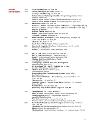 4
GROUP 2015 Dig, Central Booking, New York, NY
EXHIBITIONS 2014 i found god in myself, Sol Studio, Harlem, NY
Building, Central Booking, New York, NY
Culture Citizens: The Immigrant and the Stranger, Bridge Gallery, Denver
Seminary, Littleton, Co
Celebrate Africa- Symbols of Spirits, Medgar Evers College, Brooklyn, NY
Celebrate Africa- Symbols of Spirits, Brooklyn Borough Hall, Brooklyn, NY
2013 Flomenhaft Gallery, New York, NY
Curate NYC Online, Jan Seidler Ramirez for Curate NYC, http://bit.ly/1eXKnzg
Curate NYC Online, Kristopher Johnson & Florence Poulain for Curate NYC,
http://bit.ly/19pu8Hk
Honfleur Gallery, Washington, DC
Lasting Legacy, LeRoy Neiman Center, New York, NY
Anacostia Art Center, Washington DC
2012 Feminism and the Artist's Book, Central Booking Gallery, Brooklyn, NY
Art in Flux, Harlem, New York, NY
The Ballot Box, Peekskill, NY
Small Works BWAC, Teddy's, Williamsburg, Brooklyn
2011 Interstice & Emphasis, Aljira Center for Contemporary Art, Newark, NJ
Curated by Carl Hazelwood
Reader's 11, Susan Hensel Gallery, Minneapolis, MN
2010 I'll Cut ThrU, Center for Book Arts, New York, NY
I'll Cut ThrU, Sarah Lawrence College, Bronxville, NY
Reader's 10, Susan Hensel Gallery, Minneapolis, MN
The Last Book, Zentral Bibliothek of Zurich,
curated by Luis Camnitzer
2009 Anthropology: Revisited, Reinvented, Reinterpreted,
Central Booking, Brooklyn, NY
Ka Kelen Kelen Wili ( May We Wake Up One by One),
Brooklyn Public Library, Brooklyn, NY
2008 The Last Book, National Library of Spain,
curated by Luis Camnitzer
Exchange Rate:2008 Conventions and Attitudes, Temple Gallery,
Los Angeles,CA
Conventions and Attitudes - Habeas Lounge, City University New York,
New York, NY
Migrate, Gallery 128, New York, NY
Sustaining Vision: A Tribute to Arlene Raven, New Jersey City University,
Jersey City, NJ
Crest Hardware Show, Brooklyn, NY
Envisioning Maps, Hebrew Union College, New York, NY
2007 The Open Book, Om’s Gallery, Fort Lee, NJ
Pencil to Public, Delaware Valley Artists Alliance, Narrowsburg, NY
Singular Objects, Brooklyn College Library, Brooklyn, NY
curated by Maddy Rosenberg
Van-Go, Susquehanna Art Museum, Harrisburg, PA
Common Ground, Westchester Community College, Valhalla, NY
2006 Unstitched, Unbound: Imprints for Change, Nathan Cummings Foundation,
New York, NY
Mutilated/Cultivated Environments, Center for Book Arts, New York, NY
Library, Proteus Gowanus, Brooklyn, NY
The Open Book, Visual Arts Gallery, New Jersey City University, Jersey City, NJ
 