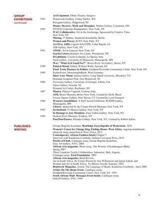 6
GROUP Art/Umjetnost, Obala Theatre, Sarajevo
EXHIBITIONS 1993 Waterworks Gallery, Friday Harbor, WA
continued Kerygma Gallery, Ridgewood, NJ
Masks: Mystery, Myth and Metaphor, Malton Gallery, Cincinnati, OH
1992 NYNEX Corporate Headquarters, New York, NY
WAC Collaborative, Art in the Anchorage, Sponsored by Creative Time,
New York, NY
Missing, 37 Rahme, Staatliche Kunsthalle, Berlin
Women and Power; SUNY-New Paltz, NY
Art Over AIDS; Legion Arts/CSPS, Cedar Rapids, IA
AIR Gallery, New York, NY
1991 AWOL; Art in General, New York, NY
Scarlet Letters, Kleinert Art Center, Woodstock, NY
Il Gabbiano; Circolo Culturale, La Spezia, Italy
Nash Gallery, University of Minnesota, Minneapolis, MN
War: "What Is It Good For?"; Bronx River Art Gallery, Bronx, NY
1990 Painted Metal, Gallery Without Walls, Newark, NJ
Food: From Pleasure to Politics, Goddard-Riverside Community Center, New York, NY
1989 Kulturforum, Monchengladbach, West Germany
Show Your Metal; Salena Gallery, Long Island University, Brooklyn, NY
Quietude Sculpture Park, East Brunswick, NJ
1988 University Gallery, University of Georgia, Athens, GA
Aljira Gallery, Newark, NJ
Pyramid Art Center, Rochester, NY
1987 Mostra, Palazzo Vagnotti, Cortona, Italy
AIM, Bronx Museum, Bronx New York; Curated by Holly Block
Erector Square Gallery, New Haven, CT; Curated by Lynn Gumpert
1986 Women's Sensibilities: A Nat'l Juried Exhibition, WARM Gallery,
Minneapolis, MN
Liberty; sponsored by the Cooper-Hewitt Museum, New York, NY
1985 Invitational, 55 Mercer Gallery, New York, NY
In Homage to Ana Mendieta, Zeus-Trabia Gallery, New York, NY
1984 Hudson River Museum, Yonkers, NY
Past/Post/Future; Pleiades Gallery, New York, NY, Curated by Robert Atkins
PUBLISHED Groupe Bogolan Kasobane, Routledge Encyclopedia of Modernism, 2016
WRITING Women's Voices for Change blog, Finding Home: West Africa, ongoing installments
about my long connection to West Africa, 2012
Contemporary African Fashion (book) Chapter 7
Interview with Kandioura Couilbaly, Indiana University Press, 2010
Poetics of Cloth, Catalogue essay, Group Bogolan Kasobane,
Grey Art Gallery, NYU, 2008
African Arts magazine, Photo essay, The Women of Kalabougou (Mali),
Spring 2007
Three Countries Textile Collaboration- Indonesia, Mali, Nigeria,
Catalogue essay, Ford Foundation, 2005
African Arts magazine, Book Review,
Art in South Africa: the Future Present by Sue Williamson and Jamal Ashraf, and
Women and Art in South Africa, by Marion Arnold, Summer, 2002
Beadwork Magazine, Article, The Language of Beads: Kandioura Coulibaly;, April 2002
Artists On The Home Front, Catalogue essay,
Goddard Riverside Community Center, New York, NY 1991
South African Mail: Messages From Inside, Catalogue essay,
Soho20 Gallery, NYC, 1990
 