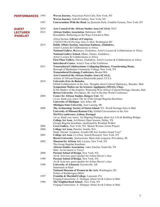 7
PERFORMANCES 1993 Woven Journey, Nuyorican Poets Cafe, New York, NY
Woven Journey, Soho20 Gallery, New York, NY
1987 Conversations With the Dead, by Quimetta Perle, Franklin Furnace, New York, NY
GUEST 2014 Arts Council of the African Studies Assn (ACASA), NYC
LECTURER
/PANELIST
2013 African Studies Association, Baltimore, MD
Roundtable: Reflecting on the Ways Forward in Mali
Africa Section, Library of Congress,
UNESCO World Heritage Sites in Mali, Washington DC
2012 Public Affairs Section, American Embassy, Zimbabwe,
Artist's Lecture & Collaborations in Africa
National Gallery, Bulawayo, Zimbabwe, Artist's Lecture & Collaborations in Africa
National Gallery School, Mbare, Harare, Zimbabwe,
Artist's Lecture & Collaborations in Africa
First Floor Gallery, Harare, Zimbabwe, Artist's Lecture & Collaborations in Africa
Interchurch Center, Artist's Tour of the Exhibition
2011 Transcultural Collaborations: Collapsing Distance, Transforming Home,
Borough of Manhattan Community College, New York, NY
Transcultural Exchange Conference, Boston MA
Arts Council of the African Studies Assn (ACASA),
Artistry of African/Diaspora Blacksmiths panel, UCLA
2010 Universite d'ete de Bamako,
Global Collaborations in the Arts: Thoughts about Cultural Diplomacy, Bamako, Mali
Symposium Malien sur les Sciences Appliquées (MSAS), Chair,
In the Shadow of the Empires: Protecting West Africa's Cultural Heritage, Bamako, Mali
Brown University, Providence, RI, Arts in the One World Conference
2009 Center for African Studies, Rutgers Univ, NJ
i n ice, thank you, merci The art of the Groupe Bogolan Kasobane
University of Michigan, Ann Arbor, MI
Michigan State University, East Lansing, MI
2008 The Archaeology Society of Staten Island, NY, World Heritage Sites in Mali
University of Missouri/Kansas City, Global Conversations in the Arts
MANSA conference, Lisbon, Portugal
i ni ce, thank you, merci: An Ongoing Dialogue about Art, Life & Building Bridges
College Art Assn, Art History Open Session, Dallas, TX
Groupe Bogolan Kasobane, moderated by Rosalind Walker
2006 Ceres Gallery, New York, NY, Malian Women Artists Project.
2004 College Art Assn, Panelist, Seattle, WA ,
Study Abroad: Academic Arcadia OR Just Another Grand Tour?
2003 College Art Assn, Co-Chair, Search/Research, New York, NY
Brown University, Intersections, Mud cloth symposia, Providence, RI
2002 Museum for African Art, Lecture, New York, NY
The Group Bogolan Kasobane,
African Studies Association, video Panelist, Nashville, TN
Mali: An Invitation to Travel
2000 Parsons School of Design, New York, NY,
Art & Activism, guest speaker for Arlene Raven’s class
1999 Parsons School of Design, New York, NY,
Art & Activism, guest speaker for Arlene Raven’s class
1998 University of Arkansas, Fayetteville, AK
Statements in Steel
National Museum of Women in the Arts, Washington, DC
Potters of Kalabougou (Mali)
1997 Franklin & Marshall College, Lancaster, PA
Forging Connections: A Dialogue About Art & Culture in Mali
1996 The Neighborhood School, New York, NY
Forging Connections: A Dialogue About Art & Culture in Mali
 