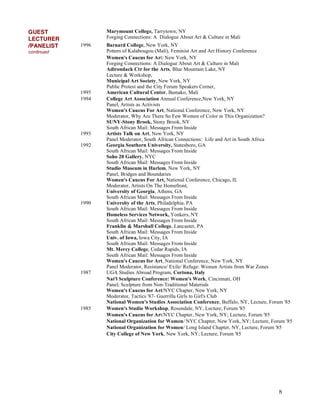 8
GUEST
LECTURER
Marymount College, Tarrytown, NY
Forging Connections: A Dialogue About Art & Culture in Mali
/PANELIST
continued
1996 Barnard College, New York, NY
Potters of Kalabougou (Mali), Feminist Art and Art History Conference
Women's Caucus for Art/ New York, NY
Forging Connections: A Dialogue About Art & Culture in Mali
Adirondack Ctr for the Arts, Blue Mountain Lake, NY
Lecture & Workshop,
Municipal Art Society, New York, NY
Public Protest and the City Forum Speakers Corner,
1995 American Cultural Center, Bamako, Mali
1994 College Art Association Annual Conference,New York, NY
Panel, Artists as Activists
Women's Caucus For Art, National Conference, New York, NY
Moderator, Why Are There So Few Women of Color in This Organization?
SUNY-Stony Brook, Stony Brook, NY
South African Mail: Messages From Inside
1993 Artists Talk on Art, New York, NY
Panel Moderator, South African Connections: Life and Art in South Africa
1992 Georgia Southern University, Statesboro, GA
South African Mail: Messages From Inside
Soho 20 Gallery, NYC
South African Mail: Messages From Inside
Studio Museum in Harlem, New York, NY
Panel, Bridges and Boundaries
Women's Caucus For Art, National Conference, Chicago, IL
Moderator, Artists On The Homefront,
University of Georgia, Athens, GA
South African Mail: Messages From Inside
1990 University of the Arts, Philadelphia, PA
South African Mail: Messages From Inside
Homeless Services Network, Yonkers, NY
South African Mail: Messages From Inside
Franklin & Marshall College, Lancaster, PA
South African Mail: Messages From Inside
Univ. of Iowa, Iowa City, IA
South African Mail: Messages From Inside
Mt. Mercy College, Cedar Rapids, IA
South African Mail: Messages From Inside
Women's Caucus for Art, National Conference, New York, NY
Panel Moderator, Resistance/ Exile/ Refuge: Women Artists from War Zones
1987 UGA Studies Abroad Program, Cortona, Italy
Nat'l Sculpture Conference: Women's Work, Cincinnati, OH
Panel; Sculpture from Non-Traditional Materials
Women's Caucus for Art/NYC Chapter, New York, NY
Moderator, Tactics '87- Guerrilla Girls to Girl's Club
National Women's Studies Association Conference, Buffalo, NY, Lecture, Forum '85
1985 Women's Studio Workshop, Rosendale, NY, Lecture, Forum '85
Women's Caucus for Art/NYC Chapter, New York, NY; Lecture, Forum '85
National Organization for Women/ NYC Chapter, New York, NY; Lecture, Forum '85
National Organization for Women/ Long Island Chapter, NY, Lecture, Forum '85
City College of New York, New York, NY; Lecture, Forum '85
 