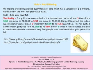 Gold – Not Glittering
The Reality – The gold price was crashed in the international market almost 3 times from
$850 per ounce in 21.01.80 to $252 per ounce in 25.08.99. During this period, the Indian
rupee became weaker almost 6 times from Rs.8.19 to Rs.46.64 against $1 . This has pushed
up the Indian gold price from Rs.1159 to Rs.4474 almost 3 times in Indian rupees. But due
to continuous financial awareness very few people now understand that gold prices can
fall.
We Indians are holding around 20000 tones of gold which has a valuation of $ 1 Trillions.
Gold is one of the most non productive assets.
Myth - Gold price never fall.
An initiative to promote Financial Awareness by
BISWAJIT DAS
Diploma in Wealth Management – IIFP Delhi, Goal Planning Specialist – EDGE Learning Academy
Relationship Beyond Advising
Call – 9339288488, Mail – dbiswajitifcs@gmail.com
https://www.linkedin.com/pub/biswajit-das/1a/504/148 https://twitter.com/dbiswajitifcs https://www.facebook.com/dbiswajit.ifcs
http://www.gold.org/research/download-the-gold-price-since-1978
http://apnaplan.com/gold-price-in-india-40-years-history/#
 