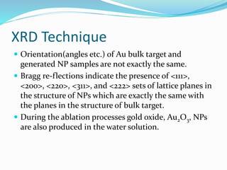 XRD Technique
 Orientation(angles etc.) of Au bulk target and
generated NP samples are not exactly the same.
 Bragg re-flections indicate the presence of <111>,
<200>, <220>, <311>, and <222> sets of lattice planes in
the structure of NPs which are exactly the same with
the planes in the structure of bulk target.
 During the ablation processes gold oxide, Au2O3, NPs
are also produced in the water solution.
 