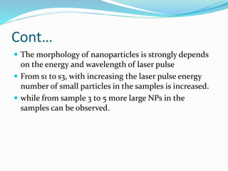 Cont…
 The morphology of nanoparticles is strongly depends
on the energy and wavelength of laser pulse
 From s1 to s3, with increasing the laser pulse energy
number of small particles in the samples is increased.
 while from sample 3 to 5 more large NPs in the
samples can be observed.
 