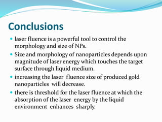 Conclusions
 laser fluence is a powerful tool to control the
morphology and size of NPs.
 Size and morphology of nanoparticles depends upon
magnitude of laser energy which touches the target
surface through liquid medium.
 increasing the laser fluence size of produced gold
nanoparticles will decrease.
 there is threshold for the laser fluence at which the
absorption of the laser energy by the liquid
environment enhances sharply.
 