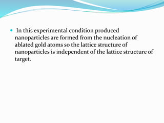  In this experimental condition produced
nanoparticles are formed from the nucleation of
ablated gold atoms so the lattice structure of
nanoparticles is independent of the lattice structure of
target.
 