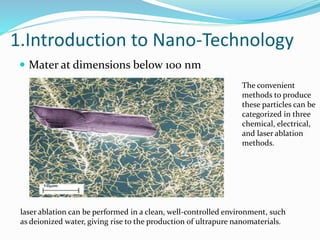 1.Introduction to Nano-Technology
 Mater at dimensions below 100 nm
The convenient
methods to produce
these particles can be
categorized in three
chemical, electrical,
and laser ablation
methods.
laser ablation can be performed in a clean, well-controlled environment, such
as deionized water, giving rise to the production of ultrapure nanomaterials.
 