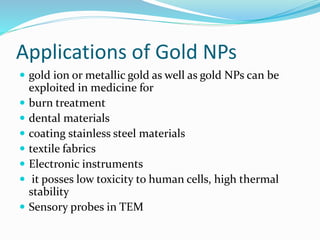 Applications of Gold NPs
 gold ion or metallic gold as well as gold NPs can be
exploited in medicine for
 burn treatment
 dental materials
 coating stainless steel materials
 textile fabrics
 Electronic instruments
 it posses low toxicity to human cells, high thermal
stability
 Sensory probes in TEM
 