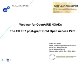 Webinar for OpenAIRE NOADs
The EC FP7 post-grant Gold Open Access Pilot
Pablo de Castro
Open Access Project Officer at LIBER
euroCRIS Board member
pablo.decastro@kb.nl
http://orcid.org/0000-0001-6300-1033
The Hague, May 19th, 2015
 