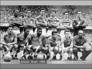 Bellini                                   Gilma
     Djalma Santos          Zito                Nilton Santos
                                                                Orlando         r




Garrincha
                     Didi      Pelé             Vavá
                                                                Zagallo




                     Seleção Brasil 1958                           courtesy of : criativodegalochas.blogspot.com
 