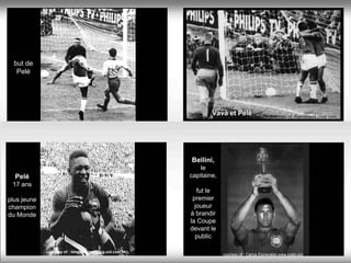 but de
   Pelé




                                                                   Vavá et Pelé                  courtesy of :Patrickland.chez.com




                                                           Bellini,
                                                               le
  Pelé                                                     capitaine,
 17 ans
                                                              fut le
plus jeune                                                  premier
champion                                                     joueur
du Monde                                                   à brandir
                                                           la Coupe
                                                           devant le
                                                             public

             courtesy of : blogdotorero.blog.uol.com.br.
                                                                        courtesy of : Carlos Esmeraldo www.crato.org
 