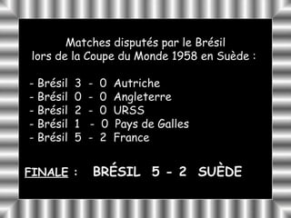 Matches disputés par le Brésil
 lors de la Coupe du Monde 1958 en Suède :

- Brésil   3   -   0   Autriche
- Brésil   0   -   0   Angleterre
- Brésil   2   -   0   URSS
- Brésil   1   -   0   Pays de Galles
- Brésil   5   -   2   France


FINALE :       BRÉSIL 5 - 2 SUÈDE
 