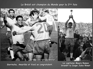 Le Brésil est champion du Monde pour la 2ème fois




                       courtesy of : Getty images -portal 2014.org.br
                                                                                  courtesy of : copadomundo.uol.com.br


                                                                         Le capitaine Mauro Ramos
Garrincha, Amarildo et Vavá se congratulent.                            brandit la Coupe Jules Rimet
 
